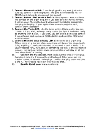 6. Connect the reset switch. It can be plugged in any way, just make
sure you connect it to the right pins. The pins may be labeled RST or
RESET, but it is best to also consult the manual.
7. Connect Power LED/ Keylock Switch. Many system cases put these
two devices on one 5-pin plug, but if you case does not have a keylock,
it will be alone. The motherboard will probably be labeled accordingly.
Just plug in the plug. If your system has separate plugs for each,
connect them separately.
8. Connect the Turbo LED. Like the turbo switch, this is a relic. You can
connect it if you wish, although many boards just light it and don't really
do anything with it at all. If you wish, you can skip it. Some also connect
it to a different part, such as a SCSI adapter, and use it for SCSI drive
activity instead.
9. Connect the hard drive activity LED. Some come on a 2-pin plug.
Others come on a four-pin plug, sometimes only two of the pins actually
doing anything. Consult your manual, or play with it until it works. It is
usually labeled HDD, HDD_LED, or something like that. If this is attached
wrongly, the light may either never come on later or will stay on all the
time when the PC is running.
10. Connect the PC speaker. Most cases put this onto a 4-wire plug.
Just plug it in to the 4 pins on the motherboard. Other cases put the
speaker connector on two 1-wire plugs. In this case, plug them into pins
1 and 4. I never could figure out why they did that…
11. Double-Check your work, as always.
This e-book is copyright to Glyn Williams. If you have purchased this book from elsewhere please e-
mail glyn@uk-interactive.co.uk for a reward
 