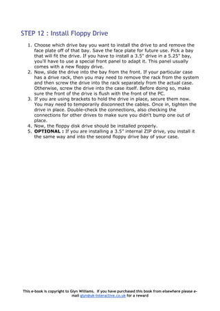 STEP 12 : Install Floppy Drive
1. Choose which drive bay you want to install the drive to and remove the
face plate off of that bay. Save the face plate for future use. Pick a bay
that will fit the drive. If you have to install a 3.5" drive in a 5.25" bay,
you'll have to use a special front panel to adapt it. This panel usually
comes with a new floppy drive.
2. Now, slide the drive into the bay from the front. If your particular case
has a drive rack, then you may need to remove the rack from the system
and then screw the drive into the rack separately from the actual case.
Otherwise, screw the drive into the case itself. Before doing so, make
sure the front of the drive is flush with the front of the PC.
3. If you are using brackets to hold the drive in place, secure them now.
You may need to temporarily disconnect the cables. Once in, tighten the
drive in place. Double-check the connections, also checking the
connections for other drives to make sure you didn't bump one out of
place.
4. Now, the floppy disk drive should be installed properly.
5. OPTIONAL : If you are installing a 3.5” internal ZIP drive, you install it
the same way and into the second floppy drive bay of your case.
This e-book is copyright to Glyn Williams. If you have purchased this book from elsewhere please e-
mail glyn@uk-interactive.co.uk for a reward
 
