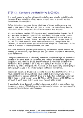 STEP 13 : Configure the Hard Drive & CD-ROM
It is much easier to configure these drives before you actually install them in
the case. If you install them first, having enough room to actually set the
jumpers can be a problem.
Before doing this, you must decide what type of drives and how many you
want in your system. Then you will need to decide how to configure them to
make them all work together. Here is some data to help you out:
Your motherboard has two IDE channels, each supporting two devices. So, if
you want two hard drives, for example, you should have one be the “master”
and the other be the “slave”. Have your main hard drive (the one with your
operating system) be your “master” and the other one will be your slave. If
you will only have one hard drive, then you will have it configured as the
“master”, or on some drives, you would choose “single” or “cable select” to tell
the IDE bus that it is the only drive on that chain.
The same procedure goes for your secondary IDE channel, where you will be
running your CD drives, tape backups, or if you have a crapload of hard drives,
other hard drives.
Configuring these drives is very easy. Often the jumper settings are printed on
the top of the drive itself. On CD drives, the settings are described right above
the jumper pins. On hard drives, the information is printed on the top of the
hard drive, if it is printed at all. If not, then consult the manual for it or go
online to try finding the specs. The manuals will also outline any special jumper
settings such as use of the limiter jumper on Maxtor hard drives.
In general, have hard drives on a separate channel than the CD drives. If you
have a second hard drive, set it as slave on IDE 1. Likewise, if you have a
second CD drive, such as a CD-RW drive or a DVD, then install it as a slave on
IDE 2. Keep in mind you can use a CD-RW or a DVD drive as a CD-ROM drive,
although it won’t be as fast in some cases (usually older ones).
If a particular drive does not need to be jumpered at all, it is best to hang the
jumper over one pin. This is the same as being unjumpered, but make sure the
jumper is there for future use if needed.
This e-book is copyright to Glyn Williams. If you have purchased this book from elsewhere please e-
mail glyn@uk-interactive.co.uk for a reward
 