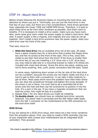 STEP 14 : Mount Hard Drive
Before simply following the directions below on mounting the hard drive, pay
attention to where you put it. Technically, you can put the hard drive in any
free bay of your case, but there are a few considerations. Hard drives generate
heat, especially the newer 7200 and 10000 RPM drives. Therefore, it is best to
place these drive as far from other hardware as possible. Give them room to
breathe. If it is necessary to install a drive cooler, make sure you have room.
Also, some cases give room under the power supply to install a hard drive. Bad
idea. A power supply is like a magnet, and magnets and your data do not go
together. Don't install a hard drive anywhere near the power supply. Keep your
hard drive near the front of the case.
That said, move on:
1. Slide the hard drive into an available drive rail of the case. All cases
have a space (maybe two) for a hard drive that is below the floppy drive
bay and has no access to the front of the case. This is fine, since who
needs to see their hard drive from the front? If the drive is smaller than
the drive bay (if you are installing a 3.5" drive into a 5.25" drive bay),
you may need to add rails or a mounting bracket to make it fit (these are
included with most hard drives). Screw the drive into place, making sure
not to force anything. And, uuhh, power connectors face the back. Good!
In some cases, tightening down screws on the far side of the hard drive
can be a problem, because the screws are not highly visible and thus it is
hard to get to them with a screwdriver. It can take a little creativity to
get at them. Most cases which have this problem have little holes where
you can stick the screwdriver through and tighten the screw beneath. If
the screw is not in there, I’ve even had to do a controlled fall of the
screw onto the hole and then use the screwdriver to position it into the
hole. It’s a pain in the ass. If you have a magnetic screwdriver that can
hold the screw, this might be less of a problem.
2. Repeat Step 1 for any slave drives you might be installing.
3. To double-check, you should have an installed hard drive, securely
fastened. The power lead is connected and the IDE ribbon cable leads
from the IDE 1 connector on the motherboard to the IDE connection on
the hard drive itself.
SCSI Drives
If you are opting for a SCSI drive setup, then there are a few minor variations
from the procedure above. First, you need to install a SCSI controller into one
of your expansion slots (unless your motherboard has an integrated SCSI
controller). Then proceed:
This e-book is copyright to Glyn Williams. If you have purchased this book from elsewhere please e-
mail glyn@uk-interactive.co.uk for a reward
 