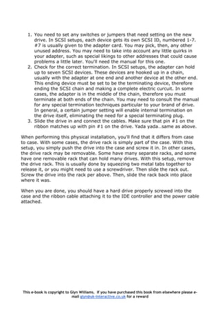 1. You need to set any switches or jumpers that need setting on the new
drive. In SCSI setups, each device gets its own SCSI ID, numbered 1-7.
#7 is usually given to the adapter card. You may pick, then, any other
unused address. You may need to take into account any little quirks in
your adapter, such as special likings to other addresses that could cause
problems a little later. You'll need the manual for this one.
2. Check for the correct termination. In SCSI setups, the adapter can hold
up to seven SCSI devices. These devices are hooked up in a chain,
usually with the adapter at one end and another device at the other end.
This ending device must be set to be the terminating device, therefore
ending the SCSI chain and making a complete electric curcuit. In some
cases, the adapter is in the middle of the chain, therefore you must
terminate at both ends of the chain. You may need to consult the manual
for any special termination techniques particular to your brand of drive.
In general, a certain jumper setting will enable internal termination on
the drive itself, eliminating the need for a special terminating plug.
3. Slide the drive in and connect the cables. Make sure that pin #1 on the
ribbon matches up with pin #1 on the drive. Yada yada…same as above.
When performing this physical installation, you'll find that it differs from case
to case. With some cases, the drive rack is simply part of the case. With this
setup, you simply push the drive into the case and screw it in. In other cases,
the drive rack may be removable. Some have many separate racks, and some
have one removable rack that can hold many drives. With this setup, remove
the drive rack. This is usually done by squeezing two metal tabs together to
release it, or you might need to use a screwdriver. Then slide the rack out.
Screw the drive into the rack per above. Then, slide the rack back into place
where it was.
When you are done, you should have a hard drive properly screwed into the
case and the ribbon cable attaching it to the IDE controller and the power cable
attached.
This e-book is copyright to Glyn Williams. If you have purchased this book from elsewhere please e-
mail glyn@uk-interactive.co.uk for a reward
 