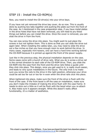 STEP 15 : Install the CD-ROM(s)
Now, you need to install the CD drive(s) into your drive bays.
If you have not yet removed the drive bay cover, do so now. This is usually
done by pushing two tabs together and pushing the plate out from the front of
the case. As I mentioned in the case preparation step, if you have metal plates
in the drive holes that have not been removed, you will need to pry these
things out before you can install the drive. Once the cover is removed, you can
slide the drive in from the front.
You can now screw the drive into place. You might want to just place the
screws in but not tighten them. This is done so that you can slide the drive out
again later. When installing the cables later, you may need to slide the drive
out a few inches so that you have enough room to work behind the drive. In
many cases, especially mini-towers, one can have a hard time working behind
the CD-ROM because it is pinned up against the front of the power supply.
Just like in the previous step, the physical installation depends on the case.
Some cases come with a bunch of drive rails. What you do is screw a drive rail
in the correct direction to each side of the CD-ROM drive. Then, you slide the
CD-ROM into the case from the front and the drive rails follow a guide until
they click into place. This design, once you get used to it, is really much easier,
and leads to very quick installations in the future. The only trick is to make
sure you screw the rails to the drive in the right position, otherwise your drive
could be set too far out or too far in even when the drive rails click into place.
When tightened into place, make sure the front of the drive is flush with the
front of the case. If the front bezel is off the case on installation, make sure
you don’t make the mistake of making the drive flush with the case frame. It
needs to stick out a little so it will be flush with the bezel when you re-attach
it. Also make sure it appears straight. While this doesn't really affect
functionality, it’s a matter of aesthetics.
This e-book is copyright to Glyn Williams. If you have purchased this book from elsewhere please e-
mail glyn@uk-interactive.co.uk for a reward
 