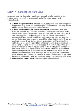 STEP 17 : Connect the Hard Drive
Assuming your hard drive(s) has already been physically installed in the
system case, you must now connect it up to the power supply and
motherboard.
1. Attach the power cable. Choose an unused power lead from the power
supply and plug it into the power plug on the hard drive. The plug will be
keyed so that it will only go in the correct way.
2. Attach the ribbon cable to the hard drive. The ribbon cable goes
from the primary IDE controller of the motherboard to the drive. Make
sure the red edge of the ribbon cable is in line with Pin 1 on the drive. If
you can’t see Pin 1 marked, then it is the pin closest to the power
connector. If you place the cable on backwards, you may get strange
errors that make your new drive sound like it has died already. If you are
adding a second drive, simply choose a connector on the same ribbon
cable that is not used. Most ribbon cables come with two connectors: one
on the end and one mid-way. In this case, it doesn't matter which plug
goes in what drive. The computer looks at the master/slave jumpers to
see which one is “C”. Make sure to connect the other end of the ribbon
cable to the primary IDE connector on the motherboard. Pin 1 will be
labeled on the motherboard, and align the red edge of the cable with it.
Also, ATA-66/100 drives must have an 80-wire cable instead of the older
40-wire’s. The ribbon cable will generally be included with the hard drive.
3. Double-Check your work. Make sure everything is tight.
This e-book is copyright to Glyn Williams. If you have purchased this book from elsewhere please e-
mail glyn@uk-interactive.co.uk for a reward
 