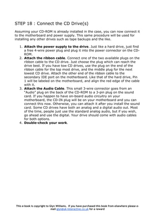 STEP 18 : Connect the CD Drive(s)
Assuming your CD-ROM is already installed in the case, you can now connect it
to the motherboard and power supply. This same procedure will be used for
installing any other drives such as tape backups and the like.
1. Attach the power supply to the drive. Just like a hard drive, just find
a free 4-wire power plug and plug it into the power connector on the CD-
ROM.
2. Attach the ribbon cable. Connect one of the two available plugs on the
ribbon cable to the CD drive. Just choose the plug which can reach the
drive best. If you have tow CD drives, use the plug on the end of the
ribbon cable for the top most drive, and the middle plug for the next
lowest CD drive. Attach the other end of the ribbon cable to the
secondary IDE port on the motherboard. Like that of the hard drive, Pin
1 will be labeled on the motherboard, and align the red edge of the cable
with it.
3. Attach the Audio Cable. This small 3-wire connector goes from an
“Audio” plug on the back of the CD-ROM to a 3-pin plug on the sound
card. If you happen to have on-board audio circuitry on your
motherboard, the CD-IN plug will be on your motherboard and you can
connect this now. Otherwise, you can attach it after you install the sound
card. Some CD drives have both an analog and a digital audio out. Most
of the time, people just use the standard analog audio, but if you wish,
go ahead and use the digital. Your drive should come with audio cables
for both options.
4. Double-check your work.
This e-book is copyright to Glyn Williams. If you have purchased this book from elsewhere please e-
mail glyn@uk-interactive.co.uk for a reward
 