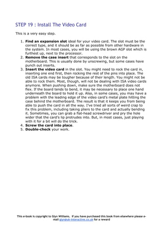 STEP 19 : Install The Video Card
This is a very easy step.
1. Find an expansion slot ideal for your video card. The slot must be the
correct type, and it should be as far as possible from other hardware in
the system. In most cases, you will be using the brown AGP slot which is
furthest up, next to the processor.
2. Remove the case insert that corresponds to the slot on the
motherboard. This is usually done by unscrewing, but some cases have
punch out inserts.
3. Insert the video card in the slot. You might need to rock the card in,
inserting one end first, then rocking the rest of the pins into place. The
old ISA cards may be tougher because of their length. You might not be
able to rock them. Most, though, will not be dealing with ISA video cards
anymore. When pushing down, make sure the motherboard does not
flex. If the board tends to bend, it may be necessary to place one hand
underneath the board to hold it up. Also, in some cases, you may have a
problem with the leading edge of the video card’s metal plate hitting the
case behind the motherboard. The result is that it keeps you from being
able to push the card in all the way. I’ve tried all sorts of weird crap to
fix this problem, including taking pliers to the card and actually bending
it. Sometimes, you can grab a flat-head screwdriver and pry the hole
wider that the card’s lip protrudes into. But, in most cases, just playing
with it for a bit will do the trick.
4. Screw the card into place.
5. Double-check your work.
This e-book is copyright to Glyn Williams. If you have purchased this book from elsewhere please e-
mail glyn@uk-interactive.co.uk for a reward
 