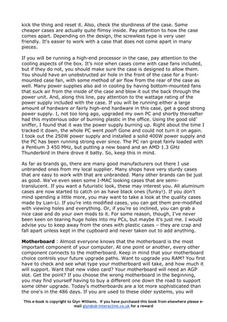 kick the thing and reset it. Also, check the sturdiness of the case. Some
cheaper cases are actually quite flimsy inside. Pay attention to how the case
comes apart. Depending on the design, the screwless type is very user
friendly. It's easier to work with a case that does not come apart in many
pieces.
If you will be running a high-end processor in the case, pay attention to the
cooling aspects of the box. It’s nice when cases come with case fans included,
but if they do not, you should make sure the case is designed to allow them.
You should have an unobstructed air hole in the front of the case for a front-
mounted case fan, with some method of air flow from the rear of the case as
well. Many power supplies also aid in cooling by having bottom-mounted fans
that suck air from the inside of the case and blow it out the back through the
power unit. And, along this line, pay attention to the wattage rating of the
power supply included with the case. If you will be running either a large
amount of hardware or fairly high-end hardware in this case, get a good strong
power supply. I, not too long ago, upgraded my own PC and shortly thereafter
had this mysterious odor of burning plastic in the office. Using the good old’
sniffer, I found that it was the power supply burning up. Right about the time I
tracked it down, the whole PC went poof! Gone and could not turn it on again.
I took out the 250W power supply and installed a solid 400W power supply and
the PC has been running strong ever since. The PC ran great fairly loaded with
a Pentium 3 450 MHz, but putting a new board and an AMD 1.3 GHz
Thunderbird in there drove it batty. So, keep this in mind.
As far as brands go, there are many good manufacturers out there I use
unbranded ones from my local supplier. Many shops have very sturdy cases
that are easy to work with that are unbranded. Many other brands can be just
as good. We've even seen some I-MAC looking cases that are semi-
translucent. If you want a futuristic look, these may interest you. All aluminum
cases are now started to catch on as have black ones (funky!). If you don't
mind spending a little more, you may want to take a look at the quality cases
made by Lian-Li. If you’re into modified cases, you can get them pre-modified
with viewing holes and everything. Or, if you’re so inclined, you can grab a
nice case and do your own mods to it. For some reason, though, I’ve never
been keen on tearing huge holes into my PCs, but maybe it’s just me. I would
advise you to keep away from the ones with plastic cases – they are crap and
fall apart unless kept in the cupboard and never taken out to add anything.
Motherboard : Almost everyone knows that the motherboard is the most
important component of your computer. At one point or another, every other
component connects to the motherboard. Keep in mind that your motherboard
choice controls your future upgrade paths. Want to upgrade you RAM? You first
have to check and see what type your motherboard will take, and how much it
will support. Want that new video card? Your motherboard will need an AGP
slot. Get the point? If you choose the wrong motherboard in the beginning,
you may find yourself having to buy a different one down the road to support
some other upgrade. Today's motherboards are a lot more sophisticated than
the one's in the 486 days. If you are used to these older systems, you will
This e-book is copyright to Glyn Williams. If you have purchased this book from elsewhere please e-
mail glyn@uk-interactive.co.uk for a reward
 
