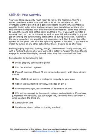 STEP 20 : Post-Assembly
Your new PC is now pretty much ready to roll for the first time. The PC is
rather bare-bone at this point and lacks a lot of the hardware you will
eventually want to put in it. It is generally best to keep the PC as simple as
possible during initial setup and operating system installation, which is why
this tutorial has stopped with only the video card installed. Some may choose
to install the sound card at this point, and this is fine. If you want to install a
network card, you can do this now as well, as your OS will probably do a great
job of sensing and automatically setting this up during installation. Just follow
the same procedure you would for any expansion card. But, I would keep the
system at that point until after the operating system is installed. If you want to
install TV tuners or any other optional hardware, I would do so afterward.
Before jumping right into booting, though, I recommend taking a minute, and
with a flashlight, check all of your work. It is better to "waste" the time than to
engage in wasted time trying to track down why the system will not boot.
Pay attention to the following list:
Drives properly connected to power
CPU fan attached to power
If an AT machine, P8 and P9 are connected properly, with black wires in
middle.
The 110/220 volt switch is configured properly for your area
Ribbon cables attached correctly, red edge on pin 1
All connections tight, no connectors off by one set of pins
CPU settings correct for bus speed, voltage, and multipliers. If you have
jumperless motherboard, you can forget this, since you will take care of it
when you turn the thing on.
Cards fully in slots
No wires or ribbon cables protruding into fans.
This e-book is copyright to Glyn Williams. If you have purchased this book from elsewhere please e-
mail glyn@uk-interactive.co.uk for a reward
 