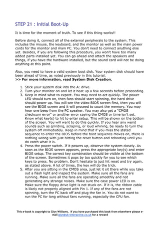 STEP 21 : Initial Boot-Up
It is time for the moment of truth. To see if this thing works!!
Before doing it, connect all of the external peripherals to the system. This
includes the mouse, the keyboard, and the monitor as well as the main power
cords for the monitor and main PC. You don’t need to connect anything else
yet. Besides, if you are following this procedure, you won't have too many
added parts installed yet. You can go ahead and attach the speakers and
things, if you have the hardware installed, but the sound card will not be doing
anything at this point.
Also, you need to have a valid system boot disk. Your system disk should have
been ahead of time, as noted previously in this tutorial.
>> For more information, read System Disk Creation.
1. Stick your system disk into the A: drive.
2. Turn your monitor on and let it heat up a few seconds before proceeding.
3. Keep in mind what to expect. You may need to act quickly. The power
LED should turn on, then fans should start spinning, the hard drive
should power up. You will see the video BIOS screen first, then you will
see the BIOS screen and it will proceed to count the memory. You may
hear one beep from the PC speaker. You may also get a "CMOS
checksum error" or another error saying the CMOS or time isn't set.
Know what key(s) to hit to enter setup. This will be shown on the bottom
of the screen. You will want to do this quickly. If you hear any weird
sounds such as grinding, scraping, or loud whining, be ready to turn the
system off immediately. Keep in mind that if you miss the stated
sequence to enter the BIOS before the boot sequence moves on, there is
nothing wrong with just hitting the reset button and rebooting until you
do catch what it is.
4. Press the power switch. If it powers up, observe the system closely. As
soon as the BIOS screen appears, press the appropriate key(s) and enter
BIOS setup. The correct key combination should be visible at the bottom
of the screen. Sometimes it pops by too quickly for you to see which
keys to press. No problem. Don't hesitate to just hit reset and try again,
as stated above. A lot of times, the key will do the trick.
5. After you are sitting in the CMOS area, just let it sit there while you take
out a flash light and inspect the system. Make sure all the fans are
running. Make sure all the fans are operating smoothly and not
generating any strange noises. Make sure the case power LED is on.
Make sure the floppy drive light is not stuck on. If it is, the ribbon cable
is likely not properly aligned with Pin 1. If any of the fans are not
spinning, turn the PC back off and plug the fan in. You do not want to
run the PC for long without fans running, especially the CPU fan.
This e-book is copyright to Glyn Williams. If you have purchased this book from elsewhere please e-
mail glyn@uk-interactive.co.uk for a reward
 