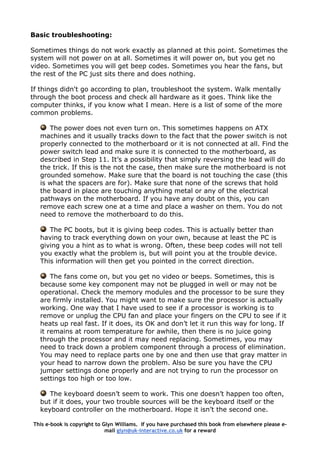 Basic troubleshooting:
Sometimes things do not work exactly as planned at this point. Sometimes the
system will not power on at all. Sometimes it will power on, but you get no
video. Sometimes you will get beep codes. Sometimes you hear the fans, but
the rest of the PC just sits there and does nothing.
If things didn't go according to plan, troubleshoot the system. Walk mentally
through the boot process and check all hardware as it goes. Think like the
computer thinks, if you know what I mean. Here is a list of some of the more
common problems.
The power does not even turn on. This sometimes happens on ATX
machines and it usually tracks down to the fact that the power switch is not
properly connected to the motherboard or it is not connected at all. Find the
power switch lead and make sure it is connected to the motherboard, as
described in Step 11. It’s a possibility that simply reversing the lead will do
the trick. If this is the not the case, then make sure the motherboard is not
grounded somehow. Make sure that the board is not touching the case (this
is what the spacers are for). Make sure that none of the screws that hold
the board in place are touching anything metal or any of the electrical
pathways on the motherboard. If you have any doubt on this, you can
remove each screw one at a time and place a washer on them. You do not
need to remove the motherboard to do this.
The PC boots, but it is giving beep codes. This is actually better than
having to track everything down on your own, because at least the PC is
giving you a hint as to what is wrong. Often, these beep codes will not tell
you exactly what the problem is, but will point you at the trouble device.
This information will then get you pointed in the correct direction.
The fans come on, but you get no video or beeps. Sometimes, this is
because some key component may not be plugged in well or may not be
operational. Check the memory modules and the processor to be sure they
are firmly installed. You might want to make sure the processor is actually
working. One way that I have used to see if a processor is working is to
remove or unplug the CPU fan and place your fingers on the CPU to see if it
heats up real fast. If it does, its OK and don’t let it run this way for long. If
it remains at room temperature for awhile, then there is no juice going
through the processor and it may need replacing. Sometimes, you may
need to track down a problem component through a process of elimination.
You may need to replace parts one by one and then use that gray matter in
your head to narrow down the problem. Also be sure you have the CPU
jumper settings done properly and are not trying to run the processor on
settings too high or too low.
The keyboard doesn’t seem to work. This one doesn’t happen too often,
but if it does, your two trouble sources will be the keyboard itself or the
keyboard controller on the motherboard. Hope it isn’t the second one.
This e-book is copyright to Glyn Williams. If you have purchased this book from elsewhere please e-
mail glyn@uk-interactive.co.uk for a reward
 