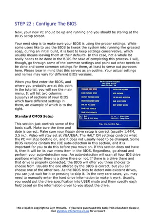 STEP 22 : Configure The BIOS
Now, your new PC should be up and running and you should be staring at the
BIOS setup screen.
Your next step is to make sure your BIOS is using the proper settings. While
some users like to use the BIOS to tweak the system into running like greased
soap, during an initial build, it is best to keep settings conservative, which
usually means leaving them at their defaults. In this case, not a whole lot
really needs to be done in the BIOS for sake of completing this process. I will,
though, go through some of the common settings and point out what needs to
be done and some common settings for them, at least to serve out purposes
here. Please bear in mind that this serves as an outline. Your actual settings
and names may vary for different BIOS versions.
When you first enter the BIOS, and
where you probably are at this point
in the tutorial, you will see the main
menu. It will list two columns
(usually) of sections of your BIOS
which have different settings in
them, an example of which is to the
right.
Standard CMOS Setup
This section just controls some of t
basic stuff. Make sure the time and
date is correct. Make sure your flopp
3.5 in.). Video will stay set at VGA/EGA. The HALT ON settings controls wha
the PC will stop booting on, and it does not usually need to be changed. Some
BIOS versions contain the IDE auto-detection in this section, and it is
important for you to do this before you move on. If this section does not have
it, then it will be its own menu item in the BIOS. Regardless, go ahead and
perform your auto-detection now. An auto-detection will scan all four IDE d
positions whether there is a drive there or not. If there is a drive there and
that drive is properly connected, the BIOS will offer you three choices to
choose from. Usually the one offered by the BIOS is correct, but you can
choose one of the other two. As the BIOS tries to detect non-existent drives,
you can just wait for it or pressing to skip it. In the very rare cases, you may
need to manually enter the hard drive information to make it work. U
you would put the drive specification into USER mode and them specify each
field based on the information given to you about the drive.
he
y drive setup is correct (usually 1.44M,
t
rive
sually,
This e-book is copyright to Glyn Williams. If you have purchased this book from elsewhere please e-
mail glyn@uk-interactive.co.uk for a reward
 