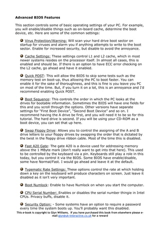 Advanced BIOS Features
This section controls some of basic operating settings of your PC. For example,
you will enable/disable things such as on-board cache, determine the boot
device, etc. Here are some of the common settings:
Virus Protection/Warning: Will scan your hard drive boot sector on
startup for viruses and alarm you if anything attempts to write to the boot
sector. Enable for increased security, but disable to avoid the annoyance.
Cache Settings: These settings control L1 and L2 cache, which in most
newer systems resides on the processor itself. In almost all cases, this is
enabled and should be. If there is an option to have ECC error checking on
the L2 cache, go ahead and have it enabled.
Quick POST: This will allow the BIOS to skip some tests such as the
memory test on boot-up, thus allowing the PC to boot faster. You can
enable it for the sake of thoroughness, and this is fine is you leave you PC
on most of the time. But, if you turn it on a lot, this is an annoyance and I’d
recommend enabling Quick POST.
Boot Sequence: This controls the order in which the PC looks at the
drives for bootable information. Sometimes the BIOS will have one fields for
this and you scroll through the options. Other versions have separate
settings for “First Boot Device”, “Second Boot Device” and so on. I
recommend having the A drive be first, and you will need it to be so for this
tutorial. The hard drive is second. If you will be using your CD-ROM as a
boot device, you can set that up here.
Swap Floppy Drive: Allows you to control the assigning of the A and B
drive letters to your floppy drives by swapping the order that is dictated by
the twist in the floppy drive ribbon cable. Most of the time this is disabled.
Fast A20 Gate: The gate A20 is a device used for addressing memory
above the 1 MByte mark (don’t really want to get into that here). This used
to be controlled by the keyboard via a pin. Keyboards still play a role in this
today, but you control it via the BIOS. Some BIOS have enable/disable,
some have Normal/Fast. I would go ahead and leave it at the default.
Typematic Rate Settings: These options control the rate at which holding
down a key on the keyboard will produce characters on screen. Just leave it
disabled as it isn’t very important.
Boot Numlock: Enable to have Numlock on when you start the computer.
CPU Serial Number: Enables or disables the serial number thingie in Intel
CPUs. Privacy buffs, disable it.
Security Option: - Some systems have an option to require a password
every time the system boots up. You’ll probably want this disabled.
This e-book is copyright to Glyn Williams. If you have purchased this book from elsewhere please e-
mail glyn@uk-interactive.co.uk for a reward
 