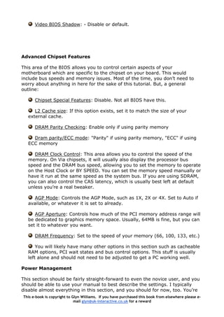 Video BIOS Shadow: - Disable or default.
Advanced Chipset Features
This area of the BIOS allows you to control certain aspects of your
motherboard which are specific to the chipset on your board. This would
include bus speeds and memory issues. Most of the time, you don’t need to
worry about anything in here for the sake of this tutorial. But, a general
outline:
Chipset Special Features: Disable. Not all BIOS have this.
L2 Cache size: If this option exists, set it to match the size of your
external cache.
DRAM Parity Checking: Enable only if using parity memory
Dram parity/ECC mode: "Parity" if using parity memory, "ECC" if using
ECC memory
DRAM Clock Control: This area allows you to control the speed of the
memory. On Via chipsets, it will usually also display the processor bus
speed and the DRAM bus speed, allowing you to set the memory to operate
on the Host Clock or BY SPEED. You can set the memory speed manually or
have it run at the same speed as the system bus. If you are using SDRAM,
you can also control the CAS latency, which is usually best left at default
unless you’re a real tweaker.
AGP Mode: Controls the AGP Mode, such as 1X, 2X or 4X. Set to Auto if
available, or whatever it is set to already.
AGP Aperture: Controls how much of the PCI memory address range will
be dedicated to graphics memory space. Usually, 64MB is fine, but you can
set it to whatever you want.
DRAM Frequency: Set to the speed of your memory (66, 100, 133, etc.)
You will likely have many other options in this section such as cacheable
RAM options, PCI wait states and bus control options. This stuff is usually
left alone and should not need to be adjusted to get a PC working well.
Power Management
This section should be fairly straight-forward to even the novice user, and you
should be able to use your manual to best describe the settings. I typically
disable almost everything in this section, and you should for now, too. You’re
This e-book is copyright to Glyn Williams. If you have purchased this book from elsewhere please e-
mail glyn@uk-interactive.co.uk for a reward
 