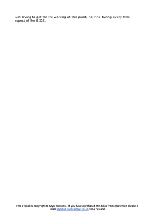 just trying to get the PC working at this point, not fine-tuning every little
aspect of the BIOS.
This e-book is copyright to Glyn Williams. If you have purchased this book from elsewhere please e-
mail glyn@uk-interactive.co.uk for a reward
 