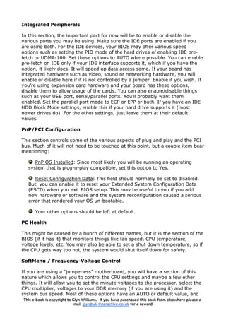 Integrated Peripherals
In this section, the important part for now will be to enable or disable the
various ports you may be using. Make sure the IDE ports are enabled if you
are using both. For the IDE devices, your BIOS may offer various speed
options such as setting the PIO mode of the hard drives of enabling IDE pre-
fetch or UDMA-100. Set these options to AUTO where possible. You can enable
pre-fetch on IDE only if your IDE interface supports it, which if you have the
option, it likely does. It will speed up data access some. If your board has
integrated hardware such as video, sound or networking hardware, you will
enable or disable here if it is not controlled by a jumper. Enable if you wish. If
you’re using expansion card hardware and your board has these options,
disable them to allow usage of the cards. You can also enable/disable things
such as your USB port, serial/parallel ports. You’ll probably want them
enabled. Set the parallel port mode to ECP or EPP or both. If you have an IDE
HDD Block Mode settings, enable this if your hard drive supports it (most
newer drives do). For the other settings, just leave them at their default
values.
PnP/PCI Configuration
This section controls some of the various aspects of plug and play and the PCI
bus. Much of it will not need to be touched at this point, but a couple item bear
mentioning:
PnP OS Installed: Since most likely you will be running an operating
system that is plug-n-play compatible, set this option to Yes.
Reset Configuration Data: This field should normally be set to disabled.
But, you can enable it to reset your Extended System Configuration Data
(ESCD) when you exit BIOS setup. This may be useful to you if you add
new hardware or software and the system reconfiguration caused a serious
error that rendered your OS un-bootable.
Your other options should be left at default.
PC Health
This might be caused by a bunch of different names, but it is the section of the
BIOS (if it has it) that monitors things like fan speed, CPU temperature,
voltage levels, etc. You may also be able to set a shut down temperature, so if
the CPU gets way too hot, the system would shut itself down for safety.
SoftMenu / Frequency-Voltage Control
If you are using a “jumperless” motherboard, you will have a section of this
nature which allows you to control the CPU settings and maybe a few other
things. It will allow you to set the minute voltages to the processor, select the
CPU multiplier, voltages to your DDR memory (if you are using it) and the
system bus speed. Most of these options have an AUTO or default value, and
This e-book is copyright to Glyn Williams. If you have purchased this book from elsewhere please e-
mail glyn@uk-interactive.co.uk for a reward
 