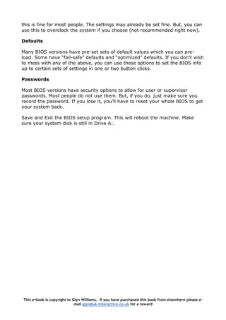 this is fine for most people. The settings may already be set fine. But, you can
use this to overclock the system if you choose (not recommended right now).
Defaults
Many BIOS versions have pre-set sets of default values which you can pre-
load. Some have “fail-safe” defaults and “optimized” defaults. If you don’t wish
to mess with any of the above, you can use these options to set the BIOS info
up to certain sets of settings in one or two button clicks.
Passwords
Most BIOS versions have security options to allow for user or supervisor
passwords. Most people do not use them. But, if you do, just make sure you
record the password. If you lose it, you’ll have to reset your whole BIOS to get
your system back.
Save and Exit the BIOS setup program. This will reboot the machine. Make
sure your system disk is still in Drive A:.
This e-book is copyright to Glyn Williams. If you have purchased this book from elsewhere please e-
mail glyn@uk-interactive.co.uk for a reward
 