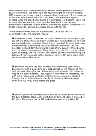 need to come up to speed on the latest boards. Where you once needed an
IDE controller card, the connectors are now built right on the motherboard.
USB was once an option - now it is integrated on every board. Some boards go
all the way, offering built on SCSI controllers, 10/100 Ethernet support,
onboard video and sound, etc. Buying a motherboard is a tradeoff - you need
to know what you want and then pick that board which has the best
combination of features for you. Bear in mind the old adage - sometimes it is
better to buy what you will eventually end up with anyway.
There are really three levels of motherboards. Of course this is a
generalization, but it’s accurate enough.
Bare-bone boards. These are the types of boards you usually get if you
are not into PC hardware and don't want to deal with frustrations. You just
want to build it and turn it on. These boards have built in sound and video,
and sometimes other gizmos too, like a modem. They don't usually
overclock well and don't have a wide range of CPU support. These boards
are comparatively inexpensive. Many times, pre-built PCs come with these
types of boards, and this is one of the reasons you should be following this
tutorial. If you’re going to bother building your own PC, get a board that’s
worth your time. This isn’t it.
Secondly, we have the level of board most commonly used. These
boards come with a single CPU slot, EIDE controller, etc. Most don't have
built in video, although more of them have built-in sound. This is fine, as
long as it is easily disabled. They support a wide range of processors, and
with more voltage and multiplier settings, they are more overclocking
friendly. Some of these boards offer RAID capability. With the proper
amount of PCI slots, these boards are great.
Thirdly, you have the beasts which most of us cannot afford. These are
the dual processor boards, often with built on NIC and SCSI, a shipload of
PCI slots. These are more for NT workstations than your desktop PC.
This e-book is copyright to Glyn Williams. If you have purchased this book from elsewhere please e-
mail glyn@uk-interactive.co.uk for a reward
 