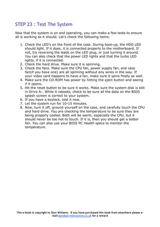 STEP 23 : Test The System
Now that the system is on and operating, you can make a few tests to ensure
all is working as it should. Let's check the following items:
1. Check the LED's on the front of the case. During boot-up, the HDD LED
should light. If it does, it is connected properly to the motherboard. If
not, try reversing the leads on the LED plug, or just turning it around.
You can also check that the power LED lights and that the turbo LED
lights, if it is connected.
2. Check the hard drive. Make sure it is spinning.
3. Check the fans. Make sure the CPU fan, power supply fan, and case
fan(if you have one) are all spinning without any wires in the way. If
your video card happens to have a fan, make sure it spins freely as well.
4. Make sure the CD-ROM has power by hitting the eject button and seeing
if it opens.
5. Hit the reset button to be sure it works. Make sure the system disk is still
in Drive A:. While it reboots, check to be sure all the data on the BIOS
splash screen is correct to your system.
6. If you have a keylock, test it now.
7. Let the system run for 10-15 minutes.
8. Now, turn it off, ground yourself on the case, and carefully touch the CPU
and hard drive. You are checking the temperature to be sure they are
being properly cooled. Both will be warm, especially the CPU, but it
should never be too hot to touch. If it is, then you should get a better
fan. You can also use your BIOS PC Health specs to monitor the
temperature.
This e-book is copyright to Glyn Williams. If you have purchased this book from elsewhere please e-
mail glyn@uk-interactive.co.uk for a reward
 