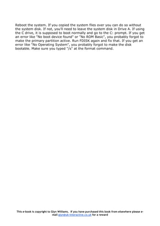 Reboot the system. If you copied the system files over you can do so without
the system disk. If not, you’ll need to leave the system disk in Drive A. If using
the C drive, it is supposed to boot normally and go to the C: prompt. If you get
an error like "No boot device found" or "No ROM Basic", you probably forgot to
make the primary partition active. Run FDISK again and fix that. If you get an
error like "No Operating System", you probably forgot to make the disk
bootable. Make sure you typed "/s" at the format command.
This e-book is copyright to Glyn Williams. If you have purchased this book from elsewhere please e-
mail glyn@uk-interactive.co.uk for a reward
 