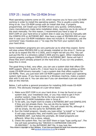 STEP 25 : Install The CD-ROM Driver
Most operating systems come on CD, which requires you to have your CD-ROM
working in order to install the operating system. This is usually a pretty easy
thing to do. Your CD-ROM comes with an install disk that, if properly
programmed, will install your CD-ROM drivers very quickly. Unfortunately,
many manufacturers make lame installation disks, requiring you to do some of
the work manually. For this reason, I recommend you have a copy of
EDIT.COM on your hard drive or system disk in case you have to manually edit
the CONFIG.SYS or AUTOEXEC.BAT. Also have a copy of MSCDEX.EXE on your
disk in case your CD-ROM installation does not include it. If necessary, use the
command “copy mscdexe.exe c:” to copy the file from your system disk to
your hard drive.
Some installation programs are very particular as to what they expect. Some
will stop unless MSCDEX.EXE is not already installed on the drive C: Some go
so far as to expect this file in C:DOS, and it might not tell you this. You can
just put the file in a directory called C:DOS and try again. Other installations
cannot properly configure CONFIG.SYS or AUTOEXEC.BAT. Some will halt if
these files aren't already present on the hard drive. If you run into problem,
keep this in mind.
The good thing is that, very often, you can use a system disk that offers CD-
ROM support. When I build a PC, I never have to worry about setting up DOS-
mode CD-ROM drivers manually. I use a system disk that offers support for
CD-ROMs. Then, you just boot with CD-ROM support and install your operating
system right away. If you have access to a Windows machine, make a system
disk with it and use it. You can also see if you can download a pre-set system
disk on the internet.
Below, I will outline a general procedure for installing DOS-mode CD-ROM
drivers. This obviously changes on a per-drive basis:
1. Make sure EDIT.COM is on your hard drive. It may be found on your
system disk, your installation disk, or you may need to get it from
another system. Copy this file to the new computer's C: drive.
2. Install the CD-ROM Installation disk in Drive A:.
3. To be safe, you might want to create a AUTOEXEC.BAT and CONFIG.SYS
if they are not already there. You can do this by typing "EDIT
CONFIG.SYS" then saving it empty. This will create the file, although it
will be empty. Do the same for AUTOEXEC.BAT.
4. Run the Install program. Usually you type either "a:install" or "a:setup".
It will copy necessary files, and modify your CONFIG.SYS and
AUTOEXEC.BAT. Just follow the prompts. All install programs are
different. When this is done, reboot.
This e-book is copyright to Glyn Williams. If you have purchased this book from elsewhere please e-
mail glyn@uk-interactive.co.uk for a reward
5. Check the system files. You can EDIT them or type "type config.sys". The
line will look something like "DEVICE=C:CDPROVIDE-CDD.SYS
/D:MSCD001". In the AUTOEXEC.BAT file, it may look like
 