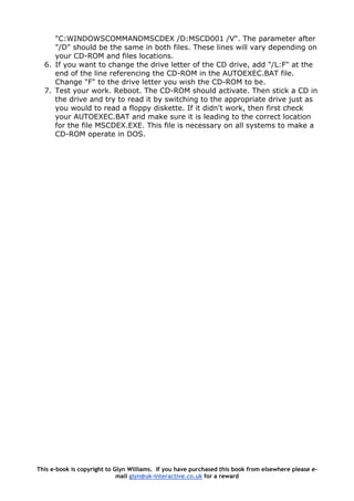 "C:WINDOWSCOMMANDMSCDEX /D:MSCD001 /V". The parameter after
"/D" should be the same in both files. These lines will vary depending on
your CD-ROM and files locations.
6. If you want to change the drive letter of the CD drive, add "/L:F" at the
end of the line referencing the CD-ROM in the AUTOEXEC.BAT file.
Change "F" to the drive letter you wish the CD-ROM to be.
7. Test your work. Reboot. The CD-ROM should activate. Then stick a CD in
the drive and try to read it by switching to the appropriate drive just as
you would to read a floppy diskette. If it didn't work, then first check
your AUTOEXEC.BAT and make sure it is leading to the correct location
for the file MSCDEX.EXE. This file is necessary on all systems to make a
CD-ROM operate in DOS.
This e-book is copyright to Glyn Williams. If you have purchased this book from elsewhere please e-
mail glyn@uk-interactive.co.uk for a reward
 