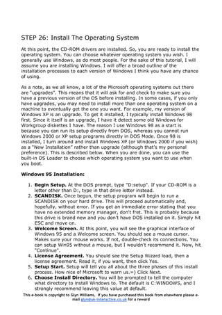 STEP 26: Install The Operating System
At this point, the CD-ROM drivers are installed. So, you are ready to install the
operating system. You can choose whatever operating system you wish. I
generally use Windows, as do most people. For the sake of this tutorial, I will
assume you are installing Windows. I will offer a broad outline of the
installation processes to each version of Windows I think you have any chance
of using.
As a note, as we all know, a lot of the Microsoft operating systems out there
are “upgrades”. This means that it will ask for and check to make sure you
have a previous version of the OS before installing. In some cases, if you only
have upgrades, you may need to install more than one operating system on a
machine to eventually get the one you want. For example, my version of
Windows XP is an upgrade. To get it installed, I typically install Windows 98
first. Since it itself is an upgrade, I have it detect some old Windows for
Workgroup diskettes I have. The reason I use Windows 98 as a start is
because you can run its setup directly from DOS, whereas you cannot run
Windows 2000 or XP setup programs directly in DOS Mode. Once 98 is
installed, I turn around and install Windows XP (or Windows 2000 if you wish)
as a “New Installation” rather than upgrade (although that’s my personal
preference). This is described below. When you are done, you can use the
built-in OS Loader to choose which operating system you want to use when
you boot.
Windows 95 Installation:
1. Begin Setup. At the DOS prompt, type "D:setup". If your CD-ROM is a
letter other than D:, type in that drive letter instead.
2. SCANDISK. Once begun, the setup program will begin to run a
SCANDISK on your hard drive. This will proceed automatically and,
hopefully, without error. If you get an immediate error stating that you
have no extended memory manager, don't fret. This is probably because
this drive is brand new and you don't have DOS installed on it. Simply hit
ESC and move on.
3. Welcome Screen. At this point, you will see the graphical interface of
Windows 95 and a Welcome screen. You should see a mouse cursor.
Makes sure your mouse works. If not, double-check its connections. You
can setup Win95 without a mouse, but I wouldn't recommend it. Now, hit
"Continue".
4. License Agreement. You should see the Setup Wizard load, then a
license agreement. Read it, if you want, then click Yes.
5. Setup Start. Setup will tell you all about the three phases of this install
process. How nice of Microsoft to warn us.=) Click Next.
6. Choose Install Directory. You will be prompted to tell the computer
what directory to install Windows to. The default is C:WINDOWS, and I
strongly recommend leaving this value at default.
This e-book is copyright to Glyn Williams. If you have purchased this book from elsewhere please e-
mail glyn@uk-interactive.co.uk for a reward
 