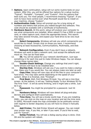 7. Options. Upon continuation, setup will run some routine tests on your
system. After this, you will be offered four options for a setup routine,
"Typical", "Portable", "Compact", and "Custom". Pick the options that
best suits you. For most people, I recommend choosing "Typical". If you
wish to have more control over what Microsoft would like to install on
your machine, choose "Custom".
8. Authentication Code. Setup will prompt you for a long string of
numbers and letters that proves you indeed bought this software. This
code should be available with a Certificate of Authenticity.
9. Hardware Search. At this point, setup will analyze your computer to
see what components are installed. When asked if it has a MIDI or sound
card, or video capture card, check the appropriate boxes. This search
may take several minutes, and expect your hard drive to be very loud
and active.
10. Select Components. Windows will ask you which components you
would like to install. Simply click on those you want. I recommend
choosing at least Accessories, Communications, Multimedia, and Disk
Tools.
11. Network Configuration. Even if you don't have a network,
Windows will want to add a network card. Just accept the defaults and
move on. This can be fixed later.
12. ID. You will be asked for your network identification. Just type
something in for each line just to make Windows happy. You can always
change these names later.
13. Double-Check Settings. Change any settings that aren't right.
Some drivers will have to be installed later.
14. StartUp Disk. Windows will ask you if you want to make a startup
disk. Make one if you would like. You can always make one later as well.
15. Copy Files. Setup will now copy all of the files to your computer's
hard drive. This may take awhile depending on the speed of your
system. When it is finished, click "Finished".
16. First Boot. Well, first Windows 95 boot. You will see a nice blue
screen. At the bottom, it will say "Getting Ready To Run Windows 95 For
The First Time". It will do some thinking, and it might take a while. Just
let it go.
17. Password. You might be prompted for a password. Just hit
"Cancel".
18. Hardware Setup. Windows will now detect all plug-and-play
devices and configure them automatically.
19. Time Zone. You will see a lovely world map. If you are installing
OSR1, you can click on the map on your location and set the time zone.
In OSR2, Microsoft made the map unclickable (to be politically correct
with regards to border disputes) so you will have to chose it manually
below.
20. Add Printer. The Add Printer Wizard will appear. You can install
your printer now, if you like, or later if you want. If you'd like to wait,
just hit "Cancel".
21. SetUp Finished. You will see a dialog saying setup is done. Click
OK and the system will reboot.
This e-book is copyright to Glyn Williams. If you have purchased this book from elsewhere please e-
mail glyn@uk-interactive.co.uk for a reward
 