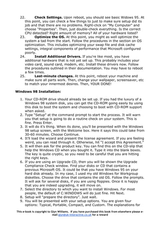 22. Check Settings. Upon reboot, you should see basic Widows 95. At
this point, you can check a few things to just to make sure setup did its
job and that there are no problems. Right-click on "My Computer" and
choose "Properties". Then, just double-check everything. Is the correct
CPU detected? Right amount of memory? All of your hardware listed?
23. Optimize the OS. At this point, you might as well optimize the
system a tad from the start. Follow the procedures in the section on OS
optimization. This includes optimizing your swap file and disk cache
settings, integral components of performance that Microsoft configured
poorly.
24. Install Additional Drivers. If you're like most, you have
additional hardware that is not yet set up. This probably includes your
video card, sound card, modem, etc. Install these drivers now. Follow
the procedures outlined in their documentation. You may have to reboot
a few times.
25. Last-minute changes. At this point, reboot your machine and
make sure all parts work. Then, change your wallpaper, screensaver, etc
to match your innermost desires. Then, YOUR DONE!
Windows 98 Installation:
1. Your CD-ROM drive should already be set up. If you had the luxury of a
Windows 98 system disk, you can get the CD-ROM going easily by using
this disk to boot the system and choosing to boot with CD-ROM support
when asked.
2. Type “Setup” at the command prompt to start the process. It will warn
you that setup is going to do a routine check on your system. This is
fine. Press Enter.
3. It will do it’s thing. When its done, you’ll be presented with the Windows
98 setup screen, with the Welcome box. Here it says this could take from
30-60 minutes. Choose Continue.
4. It’ll load the wizard and present the license agreement. If you are feeling
weird, you can read through it. Otherwise, hit “I accept this Agreement.”
5. It will then ask for the product key. You can find this on the CD-slip that
help the Windows CD when you bought it. Type it into the blank boxes.
The key is quite cryptic, so you need to be careful that you are hitting
the right keys.
6. If you are using an Upgrade CD, then you will be shown the Upgrade
Compliance Check window. Find your disks or CD that contains a
previous Microsoft OS. It could be that you have Windows 95 on your
hard disk already. In my case, I used my old Windows for Workgroup
diskettes. Choose the drive that contains the old OS. Follow the prompts.
It will ask for several disks, if you are using floppies. Once it is happy
that you are indeed upgrading, it will move on.
7. Select the directory to which you want to install Windows. For most
people, the default of C:WINDOWS will do just fine. Hit Next.
8. Setup will “prepare the directory”. Just wait.
9. You will be presented with your setup options. You are given four
options: Typical, Portable, Compact, and Custom. The explanations for
This e-book is copyright to Glyn Williams. If you have purchased this book from elsewhere please e-
mail glyn@uk-interactive.co.uk for a reward
 