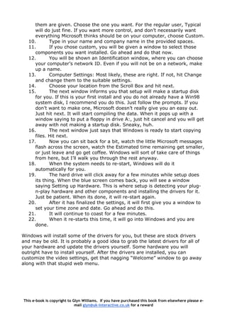 them are given. Choose the one you want. For the regular user, Typical
will do just fine. If you want more control, and don’t necessarily want
everything Microsoft thinks should be on your computer, choose Custom.
10. Type in your name and company name in the provided spaces.
11. If you chose custom, you will be given a window to select those
components you want installed. Go ahead and do that now.
12. You will be shown an Identification window, where you can choose
your computer’s network ID. Even if you will not be on a network, make
up a name.
13. Computer Settings: Most likely, these are right. If not, hit Change
and change them to the suitable settings.
14. Choose your location from the Scroll Box and hit next.
15. The next window informs you that setup will make a startup disk
for you. If this is your first install and you do not already have a Win98
system disk, I recommend you do this. Just follow the prompts. If you
don’t want to make one, Microsoft doesn’t really give you an easy out.
Just hit next. It will start compiling the data. When it pops up with a
window saying to put a floppy in drive A:, just hit cancel and you will get
away with not making a startup disk. Sneaky, huh.
16. The next window just says that Windows is ready to start copying
files. Hit next.
17. Now you can sit back for a bit, watch the little Microsoft messages
flash across the screen, watch the Estimated time remaining get smaller,
or just leave and go get coffee. Windows will sort of take care of things
from here, but I’ll walk you through the rest anyway.
18. When the system needs to re-start, Windows will do it
automatically for you.
19. The hard drive will click away for a few minutes while setup does
its thing. When the blue screen comes back, you will see a window
saying Setting up Hardware. This is where setup is detecting your plug-
n-play hardware and other components and installing the drivers for it.
Just be patient. When its done, it will re-start again.
20. After it has finalized the settings, it will first give you a window to
set your time zone and date. Go ahead and do this.
21. It will continue to coast for a few minutes.
22. When it re-starts this time, it will go into Windows and you are
done.
Windows will install some of the drivers for you, but these are stock drivers
and may be old. It is probably a good idea to grab the latest drivers for all of
your hardware and update the drivers yourself. Some hardware you will
outright have to install yourself. After the drivers are installed, you can
customize the video settings, get that nagging “Welcome” window to go away
along with that stupid web menu.
This e-book is copyright to Glyn Williams. If you have purchased this book from elsewhere please e-
mail glyn@uk-interactive.co.uk for a reward
 