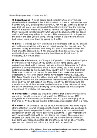 Some things you want to bear in mind:
Board Layout - A lot of people don't consider where everything is
placed on the motherboard, but it is important. Is there a big capacitor right
near the CPU slot, blocking where your CPU fan will go? Is there a bunch of
crap that will block your full-length PCI card from fitting? Are the memory
slows in a position where you’d need to remove the floppy drive to get at I
them? You need to know roughly what you will be plugging into this board
and know if anything will get in the way. This also depends to a degree on
the size of the case you are using. Trying to cram a larger board, like an
Abit board, into a mini-tower is asking for trouble.
Slots - If we had our way, we'd have a motherboard with 20 PCI slots so
we could run everything in the world. Unfortunately, this doesn't exist. So,
you need to pay attention to how many PCI slots a motherboard has. For
most of us the standard 4 or 5 PCI slots will be fine. Be careful, you can
easily fill all your slots. Make sure the board has an AGP slot and if
necessary, ISA or CNR slots.
Manuals - Believe me, you'll regret it if you don't think ahead and get a
board with a good manual. If you purchase a no-name board, you'll
probably get stuck with a manual that was written in Taiwanese or English
you think a third grader would write. A lot of times, you'll find a pile of
addendums added to the manual. They couldn't get it right the first time!
Make sure to look at the manual for your board and make sure you can
understand it. Most well known brands have decent manuals. Asus, Abit,
FIC, Tyan, Shuttle and a few others come with nice manuals. Another thing
to keep in mind is that the better-known manufacturers often have nice web
sites, and you can get support info there, too. If you don’t know who the
manufacturer is, of their website is utterly useless, think twice about using
the board. Otherwise, you’ll be trying to email people like me asking who
made it and I’ll probably not even reply.
Form Factor - Unless you would die without that older server case you
are using, I would recommend going with the ATX form factor. ATX
integrates all of the connectors, whereas with AT, you have to plug all of
that crap in. AT boards use that big DIN keyboard connector which is a relic.
Chipset - The chipset is the hub of your motherboard. You need to pay
strong attention to what chipset a motherboard has before you purchase it.
The chipset is fully responsible for what hardware your motherboard will
support now and in the future. It controls everything. If your motherboard
won't support ATA-100, AGP 4x, etc. blame the chipset. There are many
chipsets out there, and this tutorial is not the place to address them all.
But, doing your research on this site and others, as well as observing the
specs of the chipset itself before you buy it, will be beneficial.
This e-book is copyright to Glyn Williams. If you have purchased this book from elsewhere please e-
mail glyn@uk-interactive.co.uk for a reward
 