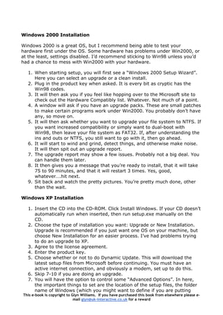 Windows 2000 Installation
Windows 2000 is a great OS, but I recommend being able to test your
hardware first under the OS. Some hardware has problems under Win2000, or
at the least, settings disabled. I’d recommend sticking to Win98 unless you’d
had a chance to mess with Win2000 with your hardware.
1. When starting setup, you will first see a “Windows 2000 Setup Wizard”.
Here you can select an upgrade or a clean install.
2. Plug in the product key when asked. It is every bit as cryptic has the
Win98 codes.
3. It will then ask you if you feel like hopping over to the Microsoft site to
check out the Hardware Compatibly list. Whatever. Not much of a point.
4. A window will ask if you have an upgrade packs. These are small patches
to make certain programs work under Win2000. You probably don’t have
any, so move on.
5. It will then ask whether you want to upgrade your file system to NTFS. If
you want increased compatibility or simply want to dual-boot with
Win98, then leave your file system as FAT32. If, after understanding the
ins and outs or NTFS, you still want to go with it, then go ahead.
6. It will start to wind and grind, detect things, and otherwise make noise.
It will then spit out an upgrade report.
7. The upgrade report may show a few issues. Probably not a big deal. You
can handle them later.
8. It then gives you a message that you’re ready to install, that it will take
75 to 90 minutes, and that it will restart 3 times. Yes, good,
whatever….hit next.
9. Sit back and watch the pretty pictures. You’re pretty much done, other
than the wait.
Windows XP Installation
1. Insert the CD into the CD-ROM. Click Install Windows. If your CD doesn’t
automatically run when inserted, then run setup.exe manually on the
CD.
2. Choose the type of installation you want: Upgrade or New Installation.
Upgrade is recommended if you just want one OS on your machine, but
choose New Installation for an easier process. I’ve had problems trying
to do an upgrade to XP.
3. Agree to the license agreement.
4. Enter the product key.
5. Choose whether or not to do Dynamic Update. This will download the
latest setup files from Microsoft before continuing. You must have an
active internet connection, and obviously a modem, set up to do this.
6. Skip 7-10 if you are doing an upgrade.
This e-book is copyright to Glyn Williams. If you have purchased this book from elsewhere please e-
mail glyn@uk-interactive.co.uk for a reward
7. You will have the option to control some “Advanced Options”. In here,
the important things to set are the location of the setup files, the folder
name of Windows (which you might want to define if you are putting
 
