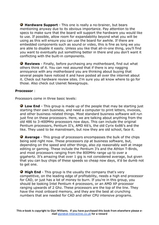 Hardware Support - This one is really a no-brainer, but bears
mentioning anyway due to its obvious importance. Pay attention to the
specs to make sure that the board will support the hardware you would like
to use. If possible, allow room for expandability beyond what you will be
using as this will ensure you can use the board for awhile. If there are
embedded components such as sound or video, this is fine as long we you
are able to disable it easily. Unless you like that all-in-one thing, you’ll find
you want to eventually put something better in there and you don’t want it
conflicting with the built-in components.
Reviews - Finally, before purchasing any motherboard, find out what
others think of it. You can rest assured that if there is any nagging
annoyance with any motherboard you are thinking about buying that
several people have noticed it and have posted all over the internet about
it. Check out hardware review sites. I'm sure you all know where to go for
those. Also check out Usenet Newsgroups.
Processor :
Processors come in three basic levels:
Low End - This group is made up of the people that may be starting just
starting their own business, and need a computer to print letters, invoices,
and other business related things. Most standard business software will run
just fine on these processors. Here, we are talking about anything from the
old 486 to 3-400MHz processors now days. This can include the original
Pentium processors, Pentium II’s, AMD K6’s, the old Cyrix 6x86’s and the
like. They used to be mainstream, but now they are old school, face it.
Average - This group of processors encompasses the bulk of the chips
being sold right now. These processors zip at business software, but,
depending on the speed and other things, also zip reasonably well at image
editing or gaming. These include the Pentium 3’s and the Athlon T-Birds,
and most processors ranging from the 800MHz range up to over a
gigahertz. It’s amazing that over 1 gig is not considered average, but given
that you can buy chips of these speeds so cheap now days, it’d be dumb not
to get one.
High End - This group is the usually the company that's very
competitive, on the leading edge of profitability, needs a high end processor
for CAD, or just has a lot of money to burn. If you're in this group, you
should be looking Intel Pentium 4 processors, or an AMD XP processor
ranging upwards of 2 Ghz. These processors are the top of the line. They
have the most onboard memory, and they are the best at crunching
numbers that are needed for CAD and other CPU intensive programs.
This e-book is copyright to Glyn Williams. If you have purchased this book from elsewhere please e-
mail glyn@uk-interactive.co.uk for a reward
 