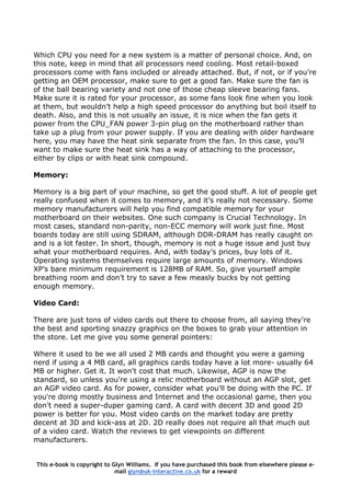 Which CPU you need for a new system is a matter of personal choice. And, on
this note, keep in mind that all processors need cooling. Most retail-boxed
processors come with fans included or already attached. But, if not, or if you’re
getting an OEM processor, make sure to get a good fan. Make sure the fan is
of the ball bearing variety and not one of those cheap sleeve bearing fans.
Make sure it is rated for your processor, as some fans look fine when you look
at them, but wouldn’t help a high speed processor do anything but boil itself to
death. Also, and this is not usually an issue, it is nice when the fan gets it
power from the CPU_FAN power 3-pin plug on the motherboard rather than
take up a plug from your power supply. If you are dealing with older hardware
here, you may have the heat sink separate from the fan. In this case, you’ll
want to make sure the heat sink has a way of attaching to the processor,
either by clips or with heat sink compound.
Memory:
Memory is a big part of your machine, so get the good stuff. A lot of people get
really confused when it comes to memory, and it’s really not necessary. Some
memory manufacturers will help you find compatible memory for your
motherboard on their websites. One such company is Crucial Technology. In
most cases, standard non-parity, non-ECC memory will work just fine. Most
boards today are still using SDRAM, although DDR-DRAM has really caught on
and is a lot faster. In short, though, memory is not a huge issue and just buy
what your motherboard requires. And, with today’s prices, buy lots of it.
Operating systems themselves require large amounts of memory. Windows
XP’s bare minimum requirement is 128MB of RAM. So, give yourself ample
breathing room and don’t try to save a few measly bucks by not getting
enough memory.
Video Card:
There are just tons of video cards out there to choose from, all saying they're
the best and sporting snazzy graphics on the boxes to grab your attention in
the store. Let me give you some general pointers:
Where it used to be we all used 2 MB cards and thought you were a gaming
nerd if using a 4 MB card, all graphics cards today have a lot more- usually 64
MB or higher. Get it. It won't cost that much. Likewise, AGP is now the
standard, so unless you're using a relic motherboard without an AGP slot, get
an AGP video card. As for power, consider what you'll be doing with the PC. If
you're doing mostly business and Internet and the occasional game, then you
don't need a super-duper gaming card. A card with decent 3D and good 2D
power is better for you. Most video cards on the market today are pretty
decent at 3D and kick-ass at 2D. 2D really does not require all that much out
of a video card. Watch the reviews to get viewpoints on different
manufacturers.
This e-book is copyright to Glyn Williams. If you have purchased this book from elsewhere please e-
mail glyn@uk-interactive.co.uk for a reward
 