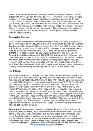 Some cards come with TV-out channels, video-in, or even TV tuners. This is
great stuff, and if you can afford it, go for it. I would say, in general, though,
that do-everything cards usually sacrifice performance tweaks, so if you’re
trying to build an all-around kick-ass system here that pumps pixels so hard
you’ll drool, get a card that does that with authority and don’t worry about the
TV. Hell, you can buy a TV cheaper than some of those video cards. Make sure
whatever you get is matched to your monitor. There is no sense in buying a
cutting edge video card with killer refresh rates if you're using a clunker
monitor that can't do it.
Removable Storage:
All PC’s have some form of removable storage, even if it’s only a floppy disk
drive. In the case of a floppy, there’s really nothing much to know about them.
Just buy one that looks allright and works. And, don’t even think about putting
a 5.25 floppy drive in your PC. A lot of PCs now boast more advanced media
such as ZIP drives or maybe an LS-120. These can be useful, given that
1.44MB for a floppy is really barely anything. Plus, they are slow as hell.
Beyond these drives, though, the CD-R/CD-RW drives are the real craze right
now…and for good reason. If you want a drive where you can perform backups
and share data with friends without really worrying about capacity issues,
invest in a CD burner. They are pretty fast now, and most drives offer drives
with Smart-Burn technology that will virtually guarantee you never mess up a
burning session by doing something else on the PC at the same time.
Hard Drive:
Make sure it looks good. Always buy new, in my opinion. And make sure it has
a manual, or at the very least, a jumper diagram imprinted on the drive itself.
For price and compatibility, I'd stick with IDE. With IDE, though, make sure the
drive is UDMA. Most likely, your motherboard supports ATA-33,66 or 100. So,
you may want to get a drive that can pump that hard. Get a drive with a
decent rotation speed. 5400 RPM drives are slow. 7200 RPM is better, and
higher RPM drives even better. The really fast drives, though, may require a
hard drive cooler, so unless you are willing to mess with that, get a drive with
a good balance of speed and temperature. If speed is your biggest concern, go
for the SCSI interface. Keep in mind that with SCSI you will have to purchase
the additional hardware necessary for the SCSI bus. Also, get the largest drive
you can afford. You’ll be surprised how fast you can fill up a hard drive,
depending on what you do with your PC. Large volume drives are dirt cheap
now, so get yourself a biggie.
This e-book is copyright to Glyn Williams. If you have purchased this book from elsewhere please e-
mail glyn@uk-interactive.co.uk for a reward
Sound Card : An absolute necessity in today's PC world. There are tons of
available cards out there, but I recommend the name brand again. I've tried
some of the various cheaper clones and had my share of driver issues with
them. Read the reviews, as there are a lot of sound cards out there with
special features. Some cards pimp special sound algorithms that are supposed
to enhance the sound. Some of these suck, but others really improve the
 