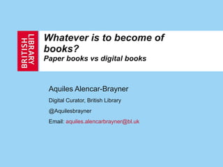 Whatever is to become of books?  Paper books vs digital books Aquiles Alencar-Brayner Digital Curator, British Library @Aquilesbrayner Email:  [email_address]   