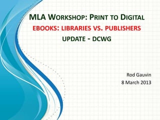 MLA WORKSHOP: PRINT TO DIGITAL
EBOOKS: LIBRARIES VS. PUBLISHERS
        UPDATE - DCWG



                           Rod Gauvin
                         8 March 2013
 