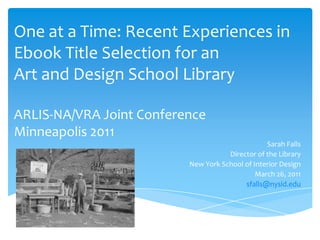 One at a Time: Recent Experiences in Ebook Title Selection for an Art and Design School LibraryARLIS-NA/VRA Joint ConferenceMinneapolis 2011 Sarah Falls Director of the Library New York School of Interior Design March 26, 2011 sfalls@nysid.edu 