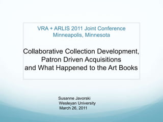 VRA + ARLIS 2011 Joint ConferenceMinneapolis, Minnesota Collaborative Collection Development, Patron Driven Acquisitions and What Happened to the Art Books                Susanne Javorski              Wesleyan University                  March 26, 2011        