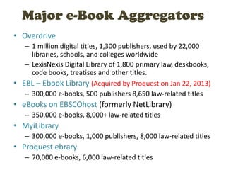 Major e-Book Aggregators
• Overdrive
– 1 million digital titles, 1,300 publishers, used by 22,000
libraries, schools, and colleges worldwide
– LexisNexis Digital Library of 1,800 primary law, deskbooks,
code books, treatises and other titles.
• EBL – Ebook Library (Acquired by Proquest on Jan 22, 2013)
– 300,000 e-books, 500 publishers 8,650 law-related titles
• eBooks on EBSCOhost (formerly NetLibrary)
– 350,000 e-books, 8,000+ law-related titles
• MyiLibrary
– 300,000 e-books, 1,000 publishers, 8,000 law-related titles
• Proquest ebrary
– 70,000 e-books, 6,000 law-related titles
 