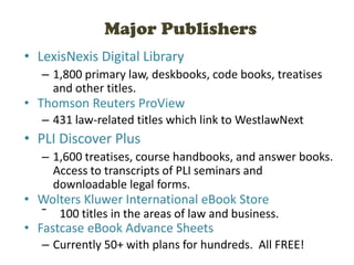 Major Publishers
• LexisNexis Digital Library
– 1,800 primary law, deskbooks, code books, treatises
and other titles.
• Thomson Reuters ProView
– 431 law-related titles which link to WestlawNext
• PLI Discover Plus
– 1,600 treatises, course handbooks, and answer books.
Access to transcripts of PLI seminars and
downloadable legal forms.
• Wolters Kluwer International eBook Store
ˉ 100 titles in the areas of law and business.
• Fastcase eBook Advance Sheets
– Currently 50+ with plans for hundreds. All FREE!
 