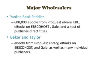 Major Wholesalers
• Yankee Book Peddler
– 600,000 eBooks from Proquest ebrary, EBL,
eBooks on EBSCOHOST , Gale, and a host of
publisher-direct titles.
• Baker and Taylor
– eBooks from Proquest ebrary, eBooks on
EBSCOHOST, and Gale, as well as many individual
publishers.
 