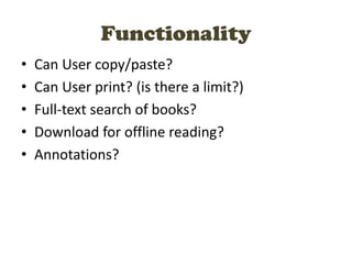Functionality
• Can User copy/paste?
• Can User print? (is there a limit?)
• Full-text search of books?
• Download for offline reading?
• Annotations?
 