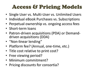 • Single User vs. Multi-User vs. Unlimited Users
• Individual eBook Purchases vs. Subscriptions
• Perpetual ownership vs. ongoing access fees
• Short-term loans
• Patron-driven acquisitions (PDA) or Demand-
driven acquisitions (DDA)
• “Non-linear lending”
• Platform fee? (Annual, one-time, etc.)
• Title cost relative to print cost?
• Free viewing period?
• Minimum commitment?
• Pricing discounts for consortia?
Access & Pricing Models
 