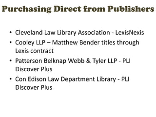 Purchasing Direct from Publishers
• Cleveland Law Library Association - LexisNexis
• Cooley LLP – Matthew Bender titles through
Lexis contract
• Patterson Belknap Webb & Tyler LLP - PLI
Discover Plus
• Con Edison Law Department Library - PLI
Discover Plus
 