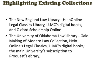 Highlighting Existing Collections
• The New England Law Library - HeinOnline
Legal Classics Library, LLMC’s digital books,
and Oxford Scholarship Online
• The University of Oklahoma Law Library - Gale
Making of Modern Law Collection, Hein
Online’s Legal Classics, LLMC’s digital books,
the main University’s subscription to
Proquest’s ebrary.
 