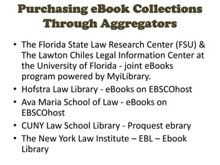 Purchasing eBook Collections
Through Aggregators
• The Florida State Law Research Center (FSU) &
The Lawton Chiles Legal Information Center at
the University of Florida - joint eBooks
program powered by MyiLibrary.
• Hofstra Law Library - eBooks on EBSCOhost
• Ava Maria School of Law - eBooks on
EBSCOhost
• CUNY Law School Library - Proquest ebrary
• The New York Law Institute – EBL – Ebook
Library
 
