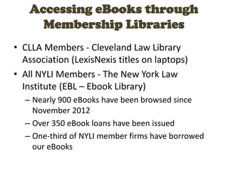 Accessing eBooks through
Membership Libraries
• CLLA Members - Cleveland Law Library
Association (LexisNexis titles on laptops)
• All NYLI Members - The New York Law
Institute (EBL – Ebook Library)
– Nearly 900 eBooks have been browsed since
November 2012
– Over 350 eBook loans have been issued
– One-third of NYLI member firms have borrowed
our eBooks
 