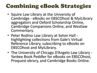 Combining eBook Strategies
• Squire Law Library at the University of
Cambridge - eBooks on EBSCOhost & MyiLibrary
aggregators and Oxford Scholarship Online,
Cambridge Companions Online, and Westlaw
Commentary.
• Peter Rodino Law Library at Seton Hall -
highlighting collections from Gale’s Virtual
Reference Library, subscribing to eBooks on
EBSCOhost and MyiLibrary.
• The University of Chicago D’Angelo Law Library -
Yankee Book Peddler for eBooks on EBSCOhost,
Proquest ebrary, and Cambridge Books Online.
 