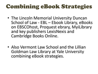 Combining eBook Strategies
• The Lincoln Memorial University Duncan
School of Law - EBL – Ebook Library, eBooks
on EBSCOhost, Proquest ebrary, MyiLibrary
and key publishers LexisNexis and
Cambridge Books Online.
• Also Vermont Law School and the Lillian
Goldman Law Library at Yale University
combining eBook strategies.
 