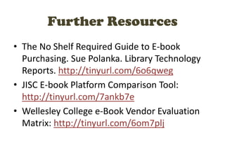 Further Resources
• The No Shelf Required Guide to E-book
Purchasing. Sue Polanka. Library Technology
Reports. http://tinyurl.com/6o6qweg
• JISC E-book Platform Comparison Tool:
http://tinyurl.com/7ankb7e
• Wellesley College e-Book Vendor Evaluation
Matrix: http://tinyurl.com/6om7plj
 