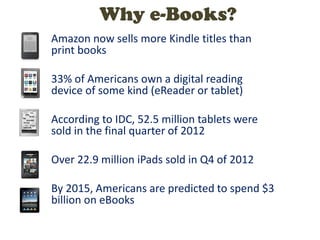 Amazon now sells more Kindle titles than
print books
33% of Americans own a digital reading
device of some kind (eReader or tablet)
According to IDC, 52.5 million tablets were
sold in the final quarter of 2012
Over 22.9 million iPads sold in Q4 of 2012
By 2015, Americans are predicted to spend $3
billion on eBooks
Why e-Books?
 